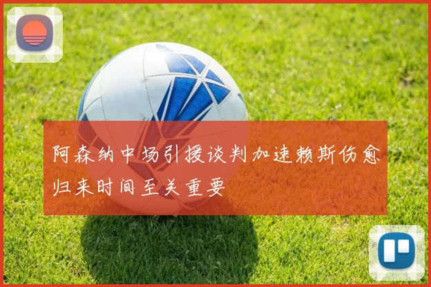 阿森纳中场引援谈判加速赖斯伤愈归来时间至关重要
